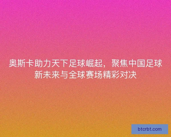 奥斯卡助力天下足球崛起,聚焦中国足球新未来与全球赛场精彩对决 奥斯卡助力天下足球崛起,聚焦中国足球新未来与全球赛场精彩对决