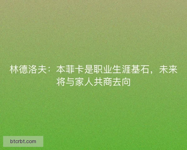 林德洛夫：本菲卡是职业生涯基石，未来将与家人共商去向