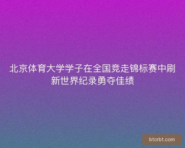 北京体育大学学子在全国竞走锦标赛中刷新世界纪录勇夺佳绩