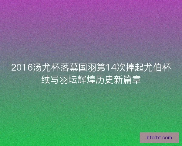 2016汤尤杯落幕国羽第14次捧起尤伯杯续写羽坛辉煌历史新篇章