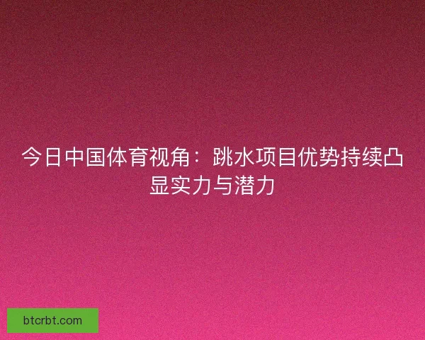 今日中国体育视角:跳水项目优势持续凸显实力与潜力 今日中国体育视角:跳水项目优势持续凸显实力与潜力