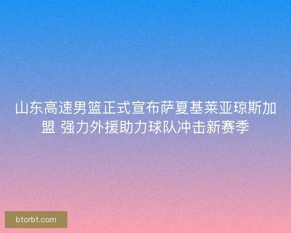 山东高速男篮正式宣布萨夏基莱亚琼斯加盟 强力外援助力球队冲击新赛季 山东高速男篮正式宣布萨夏基莱亚琼斯加盟 强力外援助力球队冲击新赛季