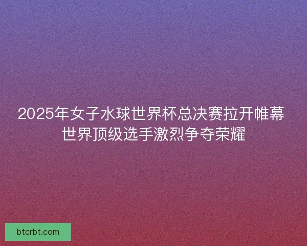 2025年女子水球世界杯总决赛拉开帷幕 世界顶级选手激烈争夺荣耀