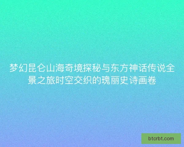 梦幻昆仑山海奇境探秘与东方神话传说全景之旅时空交织的瑰丽史诗画卷 梦幻昆仑山海奇境探秘与东方神话传说全景之旅时空交织的瑰丽史诗画卷