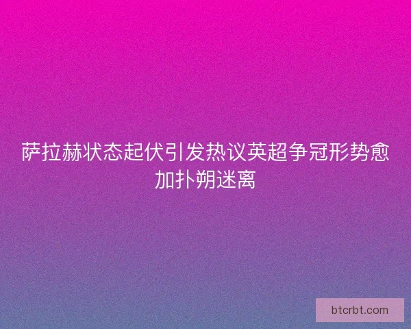 萨拉赫状态起伏引发热议英超争冠形势愈加扑朔迷离