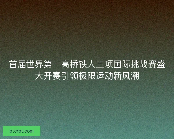 首届世界第一高桥铁人三项国际挑战赛盛大开赛引领极限运动新风潮 首届世界第一高桥铁人三项国际挑战赛盛大开赛引领极限运动新风潮