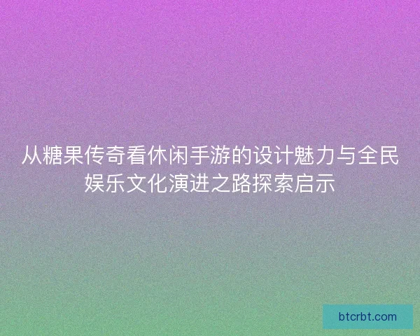 从糖果传奇看休闲手游的设计魅力与全民娱乐文化演进之路探索启示
