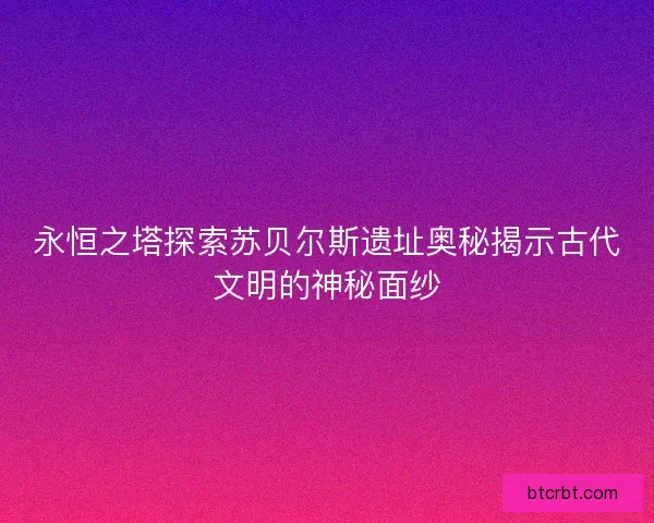 永恒之塔探索苏贝尔斯遗址奥秘揭示古代文明的神秘面纱