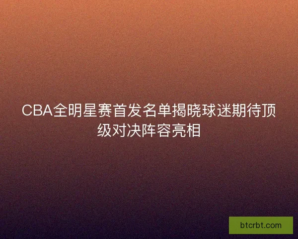 CBA全明星赛首发名单揭晓球迷期待顶级对决阵容亮相 CBA全明星赛首发名单揭晓球迷期待顶级对决阵容亮相