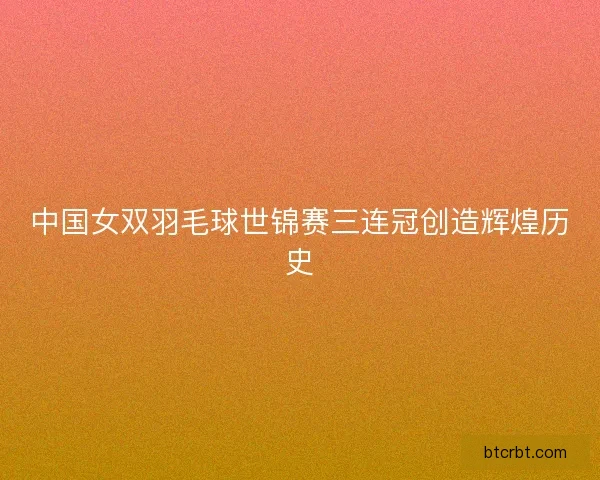 中国女双羽毛球世锦赛三连冠创造辉煌历史 中国女双羽毛球世锦赛三连冠创造辉煌历史