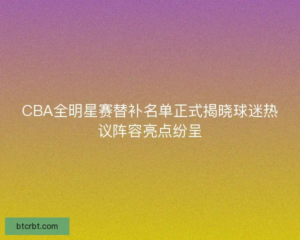 CBA全明星赛替补名单正式揭晓球迷热议阵容亮点纷呈 CBA全明星赛替补名单正式揭晓球迷热议阵容亮点纷呈