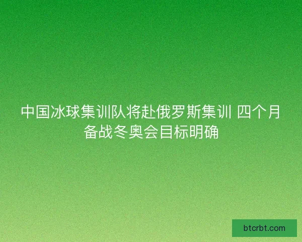 中国冰球集训队将赴俄罗斯集训 四个月备战冬奥会目标明确 中国冰球集训队将赴俄罗斯集训 四个月备战冬奥会目标明确