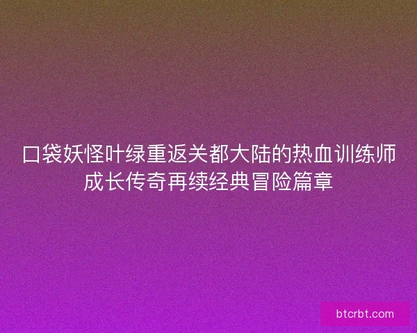 口袋妖怪叶绿重返关都大陆的热血训练师成长传奇再续经典冒险篇章 口袋妖怪叶绿重返关都大陆的热血训练师成长传奇再续经典冒险篇章