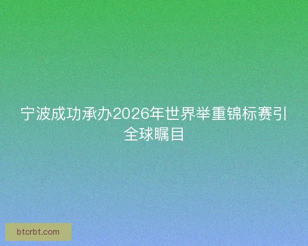宁波成功承办2026年世界举重锦标赛引全球瞩目 宁波成功承办2026年世界举重锦标赛引全球瞩目